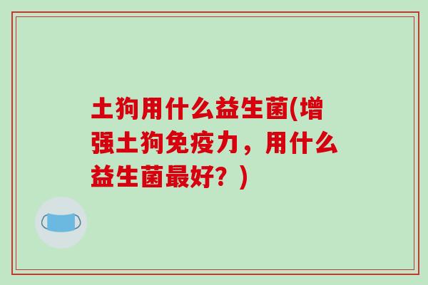 土狗用什么益生菌(增强土狗力,用什么益生菌好?) 土狗用什么益生菌(增强土狗力,用什么益生菌好?)