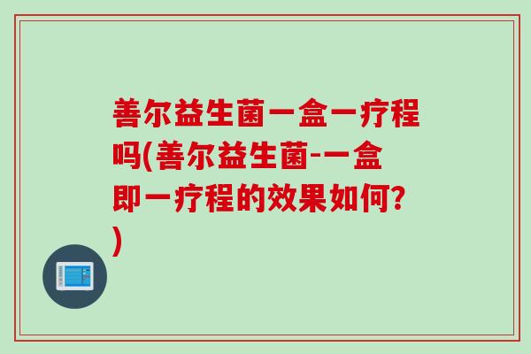 善尔益生菌一盒一疗程吗(善尔益生菌-一盒即一疗程的效果如何？)