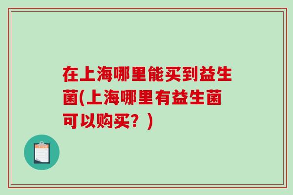 在上海哪里能买到益生菌(上海哪里有益生菌可以购买?) 在上海哪里能买到益生菌(上海哪里有益生菌可以购买?)