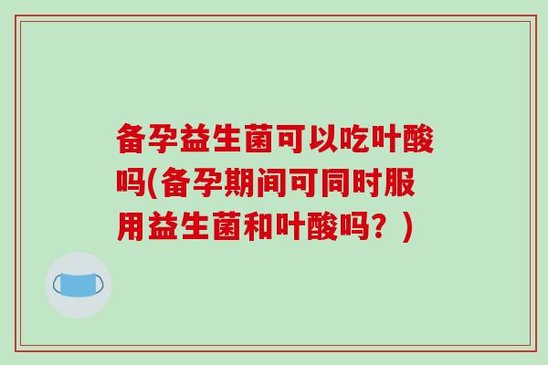 备孕益生菌可以吃叶酸吗(备孕期间可同时服用益生菌和叶酸吗？)