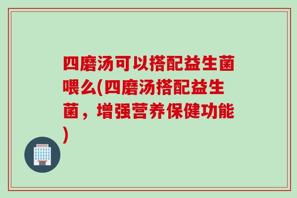 四磨汤可以搭配益生菌喂么(四磨汤搭配益生菌,增强营养保健功能) 四磨汤可以搭配益生菌喂么(四磨汤搭配益生菌,增强营养保健功能)