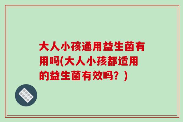 大人小孩通用益生菌有用吗(大人小孩都适用的益生菌有效吗？)