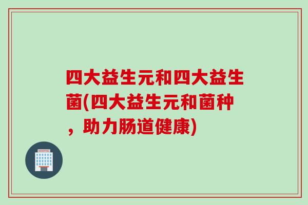 四大益生元和四大益生菌(四大益生元和菌种，助力肠道健康)