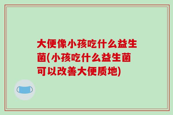 大便像小孩吃什么益生菌(小孩吃什么益生菌可以改善大便质地)