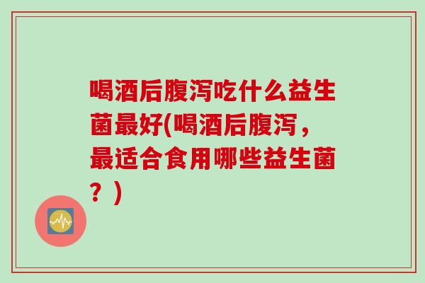 喝酒后腹泻吃什么益生菌最好(喝酒后腹泻，最适合食用哪些益生菌？)