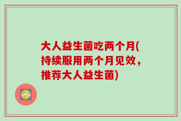 大人益生菌吃两个月(持续服用两个月见效,推荐大人益生菌) 大人益生菌吃两个月(持续服用两个月见效,推荐大人益生菌)