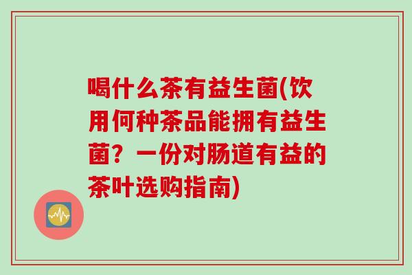 喝什么茶有益生菌(饮用何种茶品能拥有益生菌？一份对肠道有益的茶叶选购指南)