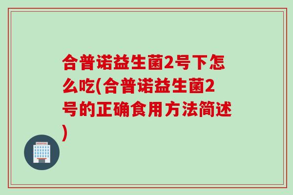 合普诺益生菌2号下怎么吃(合普诺益生菌2号的正确食用方法简述) 合普诺益生菌2号下怎么吃(合普诺益生菌2号的正确食用方法简述)