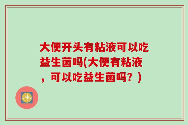 大便开头有粘液可以吃益生菌吗(大便有粘液，可以吃益生菌吗？)