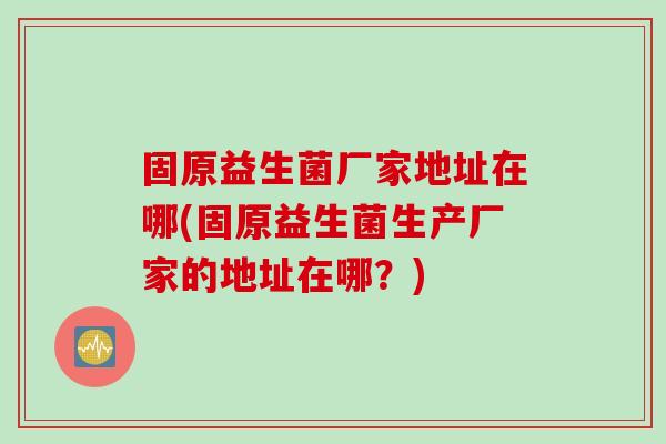 固原益生菌厂家地址在哪(固原益生菌生产厂家的地址在哪?) 固原益生菌厂家地址在哪(固原益生菌生产厂家的地址在哪?)