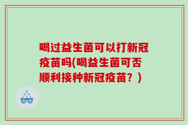 喝过益生菌可以打新冠疫苗吗(喝益生菌可否顺利接种新冠疫苗？)