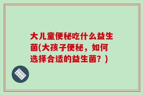 大儿童吃什么益生菌(大孩子,如何选择合适的益生菌?) 大儿童吃什么益生菌(大孩子,如何选择合适的益生菌?)