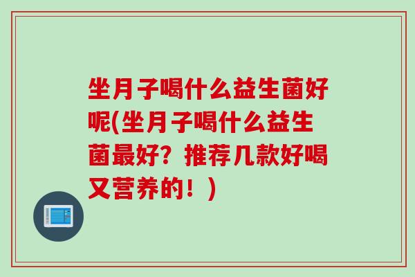 坐月子喝什么益生菌好呢(坐月子喝什么益生菌好?推荐几款好喝又营养的!) 坐月子喝什么益生菌好呢(坐月子喝什么益生菌好?推荐几款好喝又营养的!)