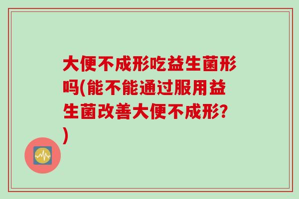 大便不成形吃益生菌形吗(能不能通过服用益生菌改善大便不成形？)