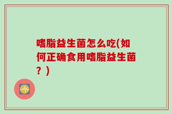 嗜脂益生菌怎么吃(如何正确食用嗜脂益生菌？)