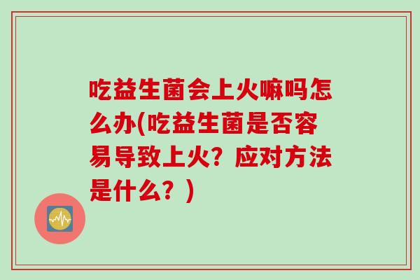 吃益生菌会上火嘛吗怎么办(吃益生菌是否容易导致上火？应对方法是什么？)