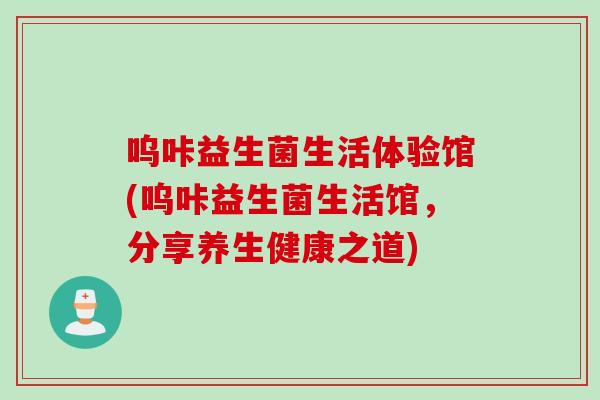 呜咔益生菌生活体验馆(呜咔益生菌生活馆，分享养生健康之道)