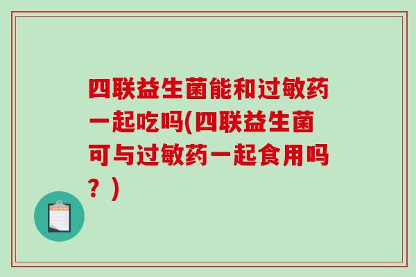四联益生菌能和过敏药一起吃吗(四联益生菌可与过敏药一起食用吗？)