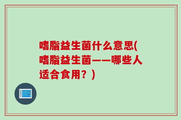 嗜脂益生菌什么意思(嗜脂益生菌——哪些人适合食用？)