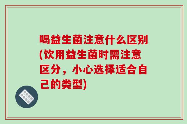 喝益生菌注意什么区别(饮用益生菌时需注意区分,小心选择适合自己的类型) 喝益生菌注意什么区别(饮用益生菌时需注意区分,小心选择适合自己的类型)