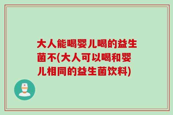 大人能喝婴儿喝的益生菌不(大人可以喝和婴儿相同的益生菌饮料)