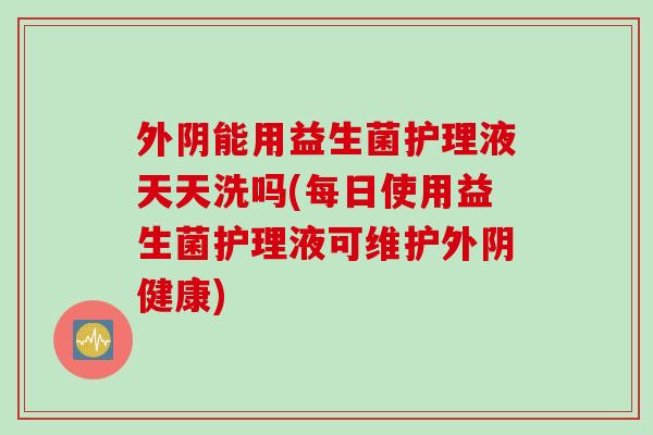外阴能用益生菌护理液天天洗吗(每日使用益生菌护理液可维护外阴健康)