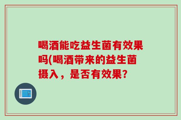 喝酒能吃益生菌有效果吗(喝酒带来的益生菌摄入，是否有效果？