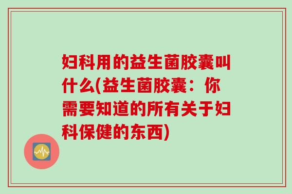 妇科用的益生菌胶囊叫什么(益生菌胶囊：你需要知道的所有关于妇科保健的东西)