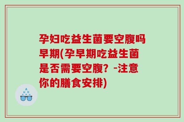 孕妇吃益生菌要空腹吗早期(孕早期吃益生菌是否需要空腹？-注意你的膳食安排)