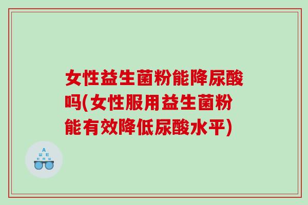 女性益生菌粉能降尿酸吗(女性服用益生菌粉能有效降低尿酸水平)