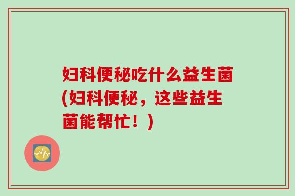妇科便秘吃什么益生菌(妇科便秘，这些益生菌能帮忙！)