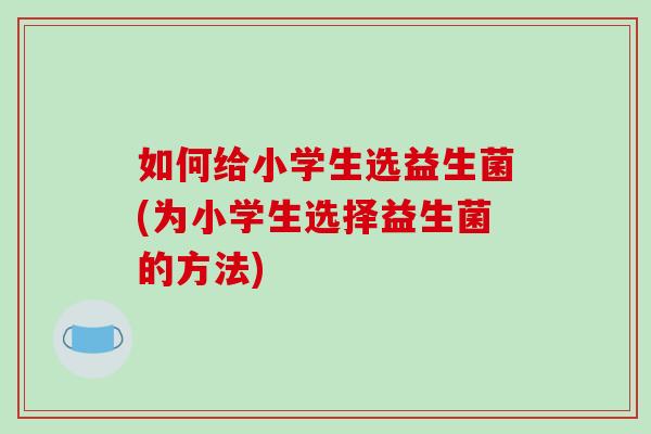 如何给小学生选益生菌(为小学生选择益生菌的方法)