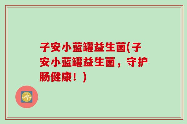 子安小蓝罐益生菌(子安小蓝罐益生菌,守护肠健康!) 子安小蓝罐益生菌(子安小蓝罐益生菌,守护肠健康!)