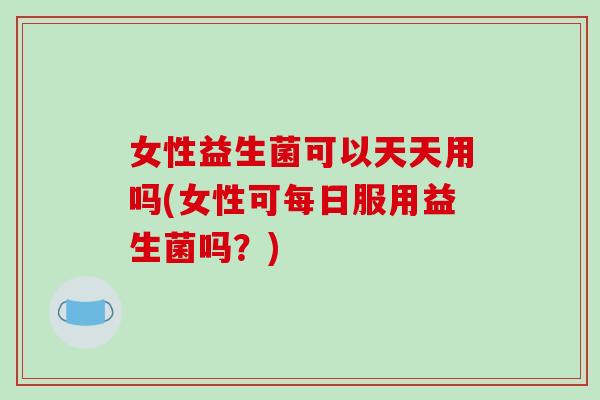 女性益生菌可以天天用吗(女性可每日服用益生菌吗？)