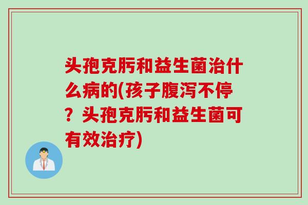 头孢克肟和益生菌治什么病的(孩子腹泻不停？头孢克肟和益生菌可有效治疗)