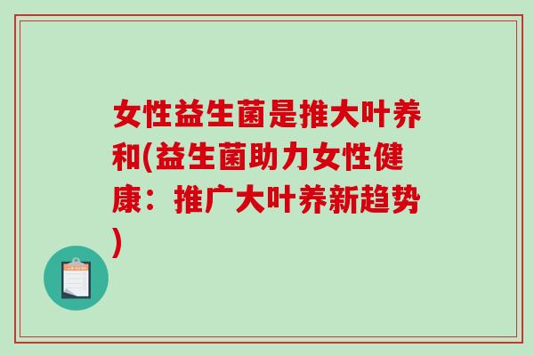 女性益生菌是推大叶养和(益生菌助力女性健康：推广大叶养新趋势)