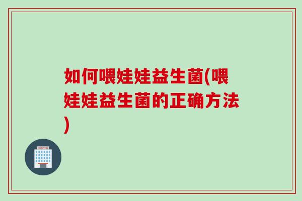 如何喂娃娃益生菌(喂娃娃益生菌的正确方法)