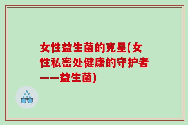 女性益生菌的克星(女性私密处健康的守护者——益生菌)