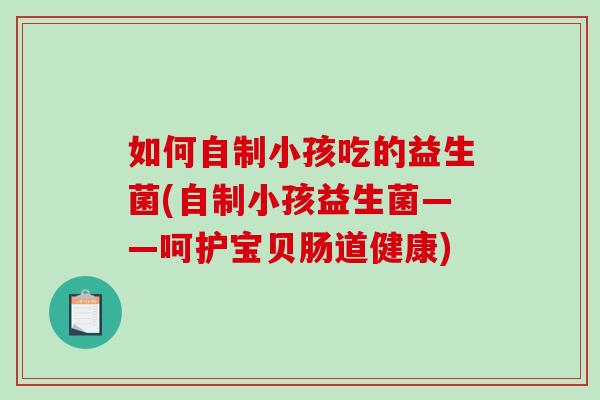 如何自制小孩吃的益生菌(自制小孩益生菌——呵护宝贝肠道健康)