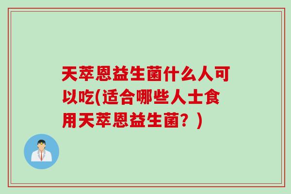 天萃恩益生菌什么人可以吃(适合哪些人士食用天萃恩益生菌？)