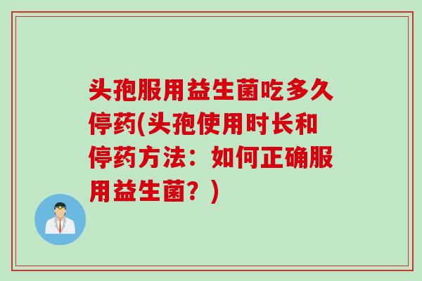 头孢服用益生菌吃多久停药(头孢使用时长和停药方法：如何正确服用益生菌？)