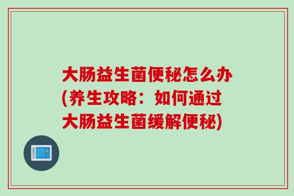 大肠益生菌便秘怎么办(养生攻略：如何通过大肠益生菌缓解便秘)