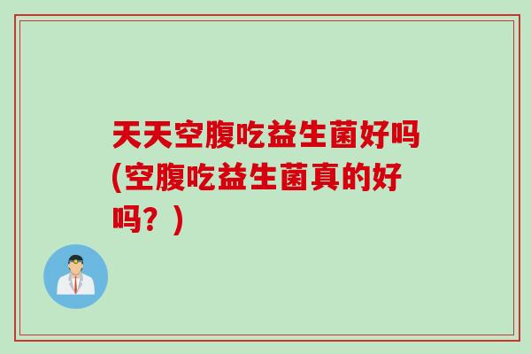 天天空腹吃益生菌好吗(空腹吃益生菌真的好吗？)