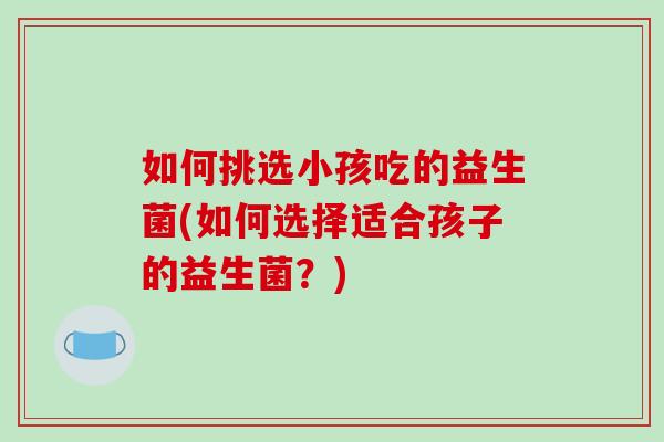 如何挑选小孩吃的益生菌(如何选择适合孩子的益生菌？)