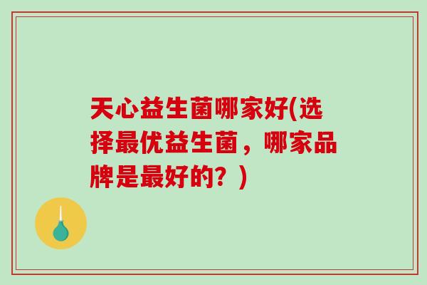 天心益生菌哪家好(选择最优益生菌，哪家品牌是最好的？)