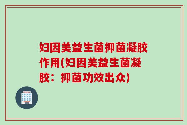 妇因美益生菌抑菌凝胶作用(妇因美益生菌凝胶:抑菌功效出众) 妇因美益生菌抑菌凝胶作用(妇因美益生菌凝胶:抑菌功效出众)