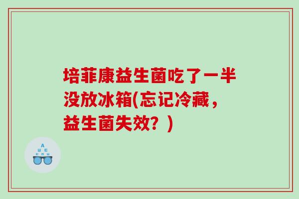 培菲康益生菌吃了一半没放冰箱(忘记冷藏，益生菌失效？)