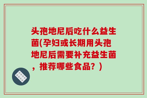 头孢地尼后吃什么益生菌(孕妇或长期用头孢地尼后需要补充益生菌，推荐哪些食品？)