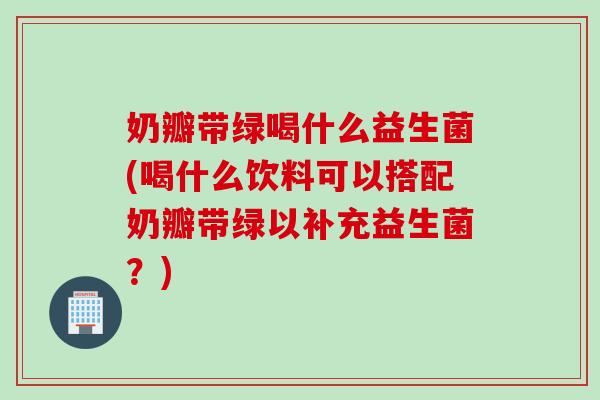 奶瓣带绿喝什么益生菌(喝什么饮料可以搭配奶瓣带绿以补充益生菌？)
