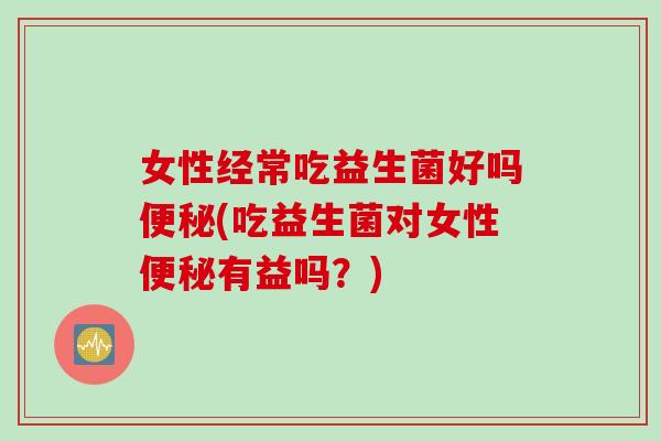 女性经常吃益生菌好吗(吃益生菌对女性有益吗？)